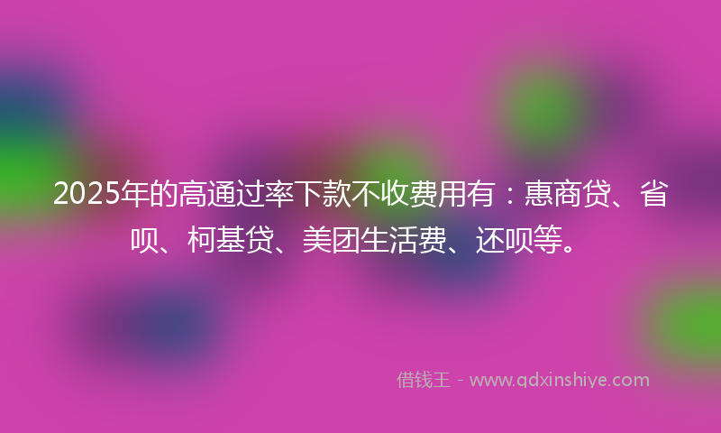2025年的高通过率下款不收费用有：惠商贷、省呗、柯基贷、美团生活费、还呗等。