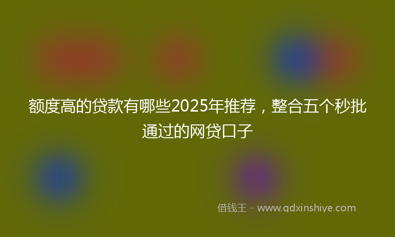 额度高的贷款有哪些2025年推荐，整合五个秒批通过的网贷口子