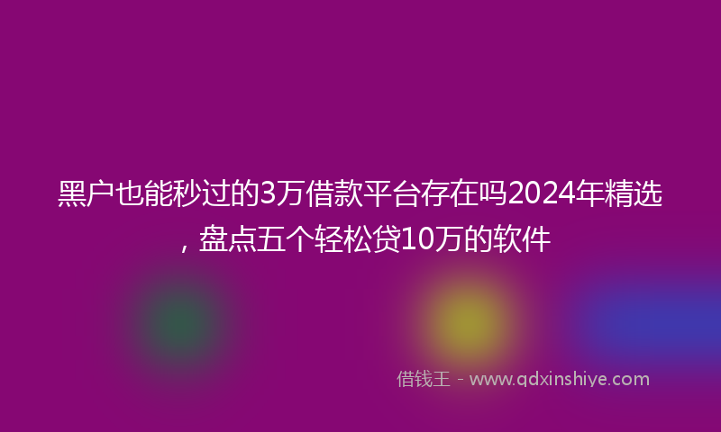 黑户也能秒过的3万借款平台存在吗2024年精选，盘点五个轻松贷10万的软件