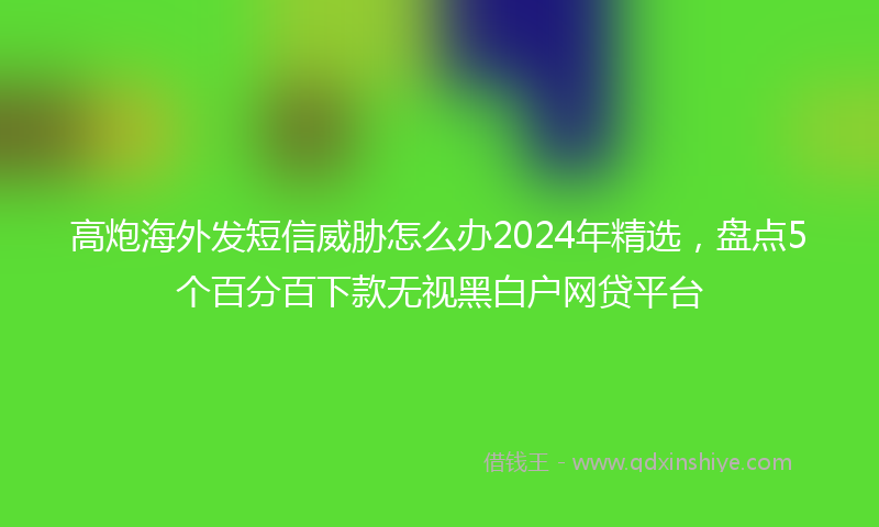 高炮海外发短信威胁怎么办2024年精选，盘点5个百分百下款无视黑白户网贷平台