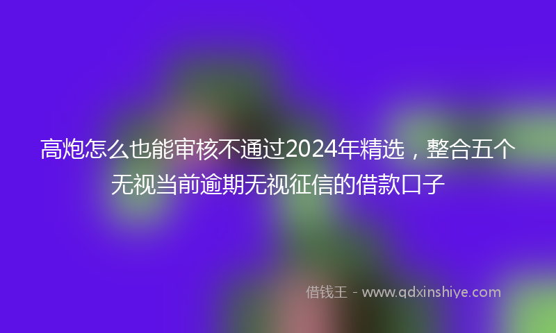 高炮怎么也能审核不通过2024年精选，整合五个无视当前逾期无视征信的借款口子