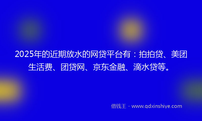 2025年的近期放水的网贷平台有：拍拍贷、美团生活费、团贷网、京东金融、滴水贷等。