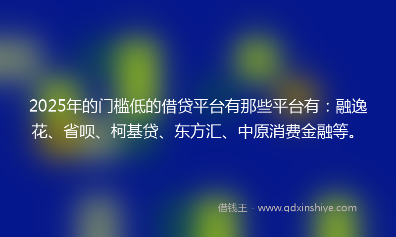 2025年的门槛低的借贷平台有那些平台有：融逸花、省呗、柯基贷、东方汇、中原消费金融等。