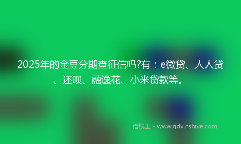 2025年的金豆分期查征信吗?有：e微贷、人人贷、还呗、融逸花、小米贷款等。
