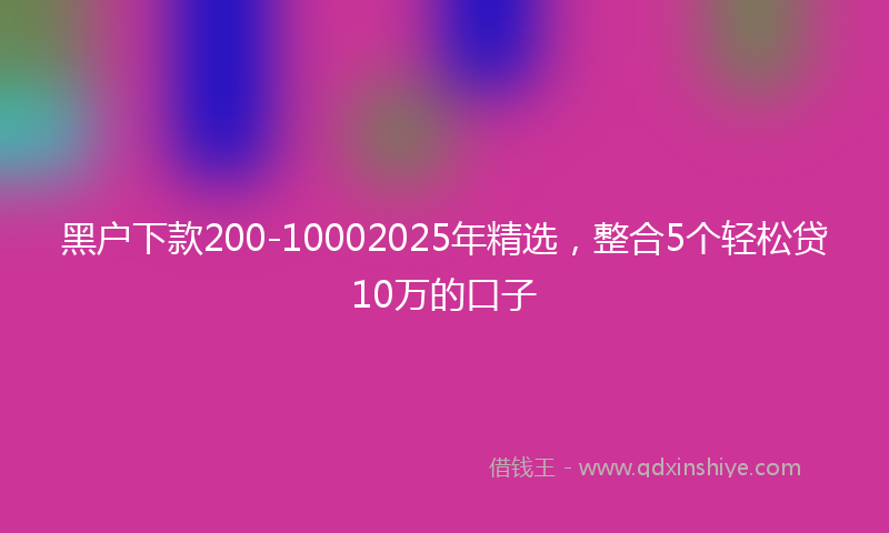 黑户下款200-10002025年精选，整合5个轻松贷10万的口子