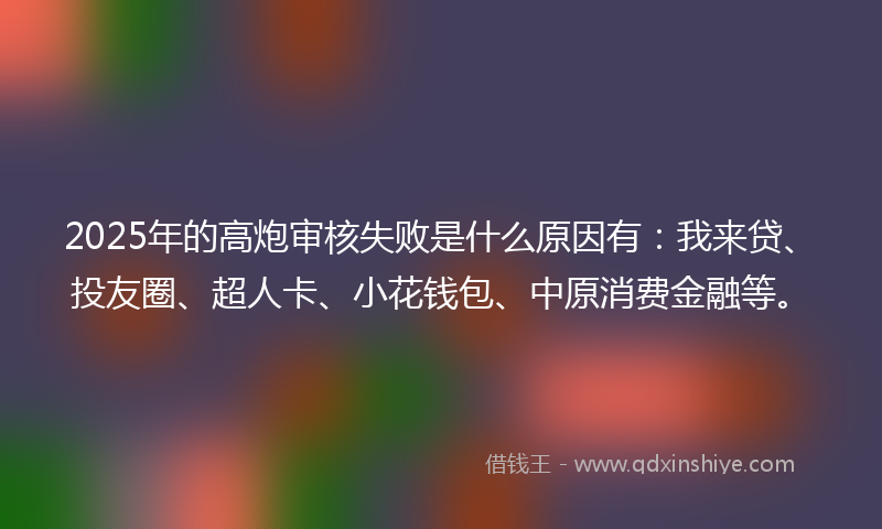 2025年的高炮审核失败是什么原因有：我来贷、投友圈、超人卡、小花钱包、中原消费金融等。