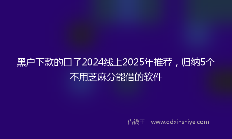 黑户下款的口子2024线上2025年推荐，归纳5个不用芝麻分能借的软件
