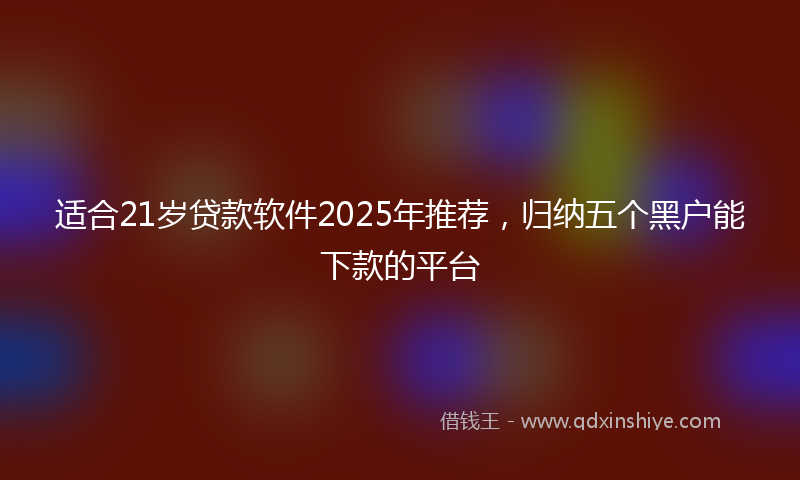 适合21岁贷款软件2025年推荐，归纳五个黑户能下款的平台