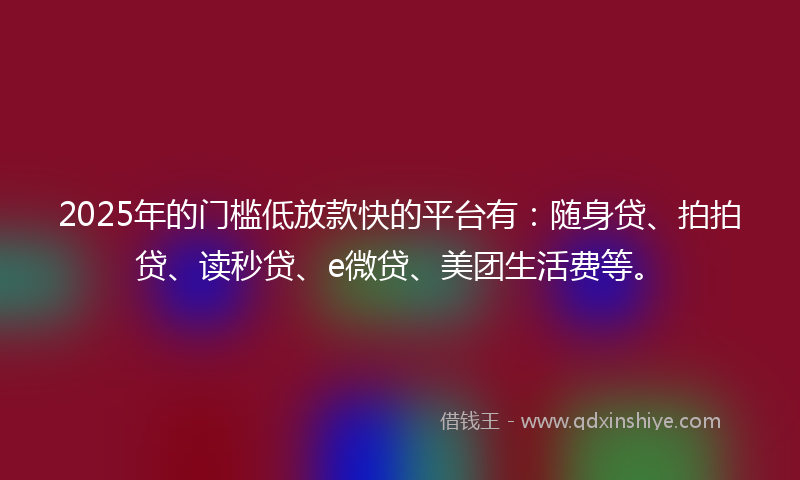 2025年的门槛低放款快的平台有：随身贷、拍拍贷、读秒贷、e微贷、美团生活费等。