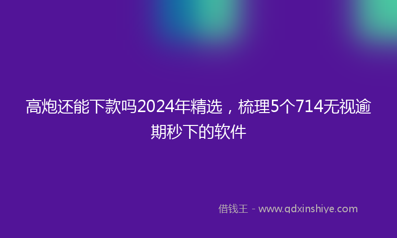 高炮还能下款吗2024年精选，梳理5个714无视逾期秒下的软件