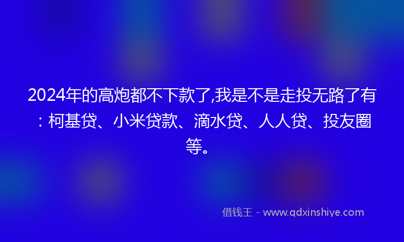 2024年的高炮都不下款了,我是不是走投无路了有：柯基贷、小米贷款、滴水贷、人人贷、投友圈等。