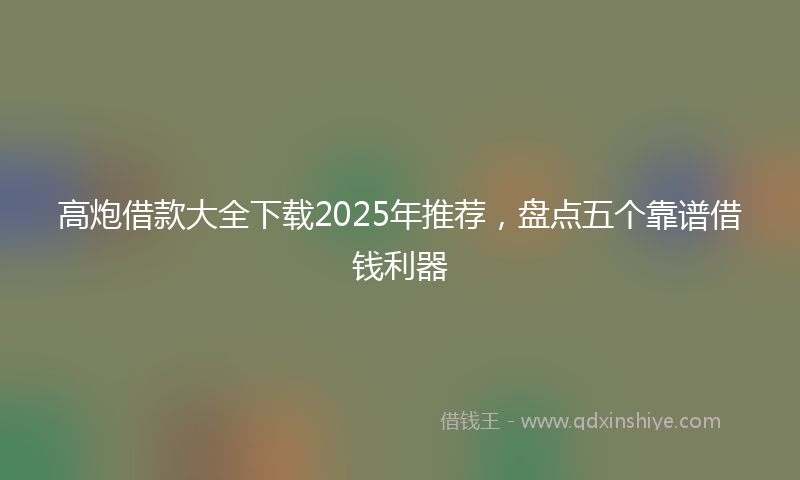 高炮借款大全下载2025年推荐，盘点五个靠谱借钱利器