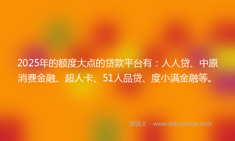 2025年的额度大点的贷款平台有：人人贷、中原消费金融、超人卡、51人品贷、度小满金融等。