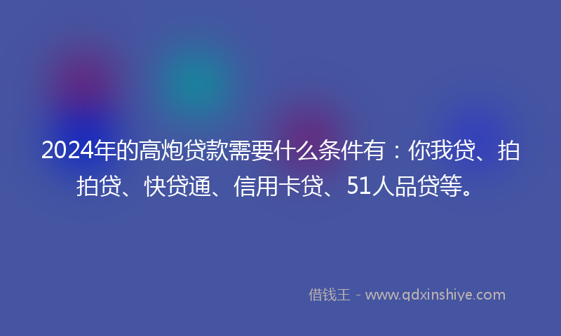 2024年的高炮贷款需要什么条件有：你我贷、拍拍贷、快贷通、信用卡贷、51人品贷等。