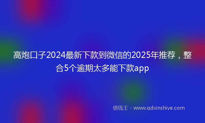 高炮口子2024最新下款到微信的2025年推荐，整合5个逾期太多能下款app