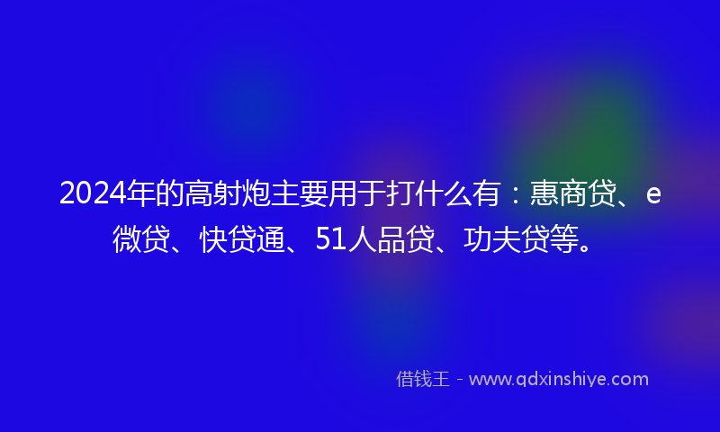 2024年的高射炮主要用于打什么有：惠商贷、e微贷、快贷通、51人品贷、功夫贷等。