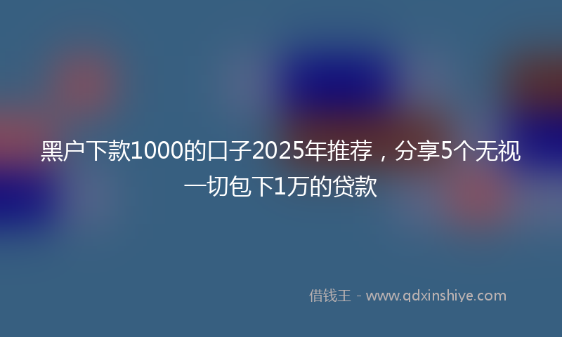 黑户下款1000的口子2025年推荐，分享5个无视一切包下1万的贷款