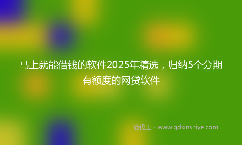 马上就能借钱的软件2025年精选，归纳5个分期有额度的网贷软件