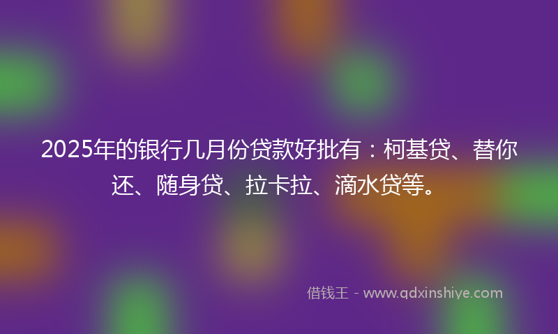 2025年的银行几月份贷款好批有：柯基贷、替你还、随身贷、拉卡拉、滴水贷等。