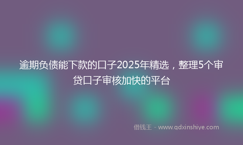 逾期负债能下款的口子2025年精选，整理5个审贷口子审核加快的平台