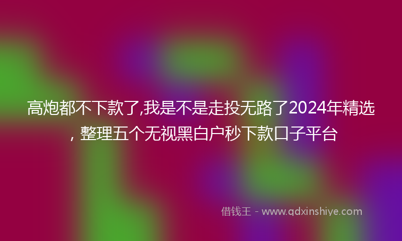 高炮都不下款了,我是不是走投无路了2024年精选，整理五个无视黑白户秒下款口子平台