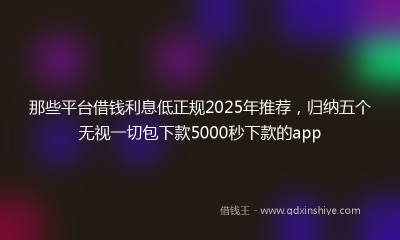 那些平台借钱利息低正规2025年推荐，归纳五个无视一切包下款5000秒下款的app