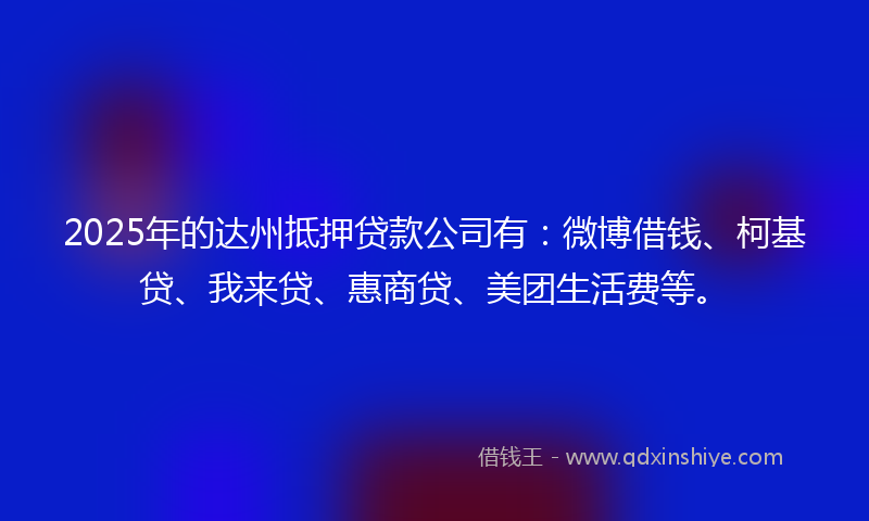 2025年的达州抵押贷款公司有：微博借钱、柯基贷、我来贷、惠商贷、美团生活费等。