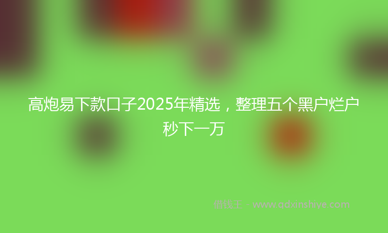 高炮易下款口子2025年精选，整理五个黑户烂户秒下一万