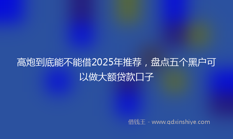 高炮到底能不能借2025年推荐，盘点五个黑户可以做大额贷款口子