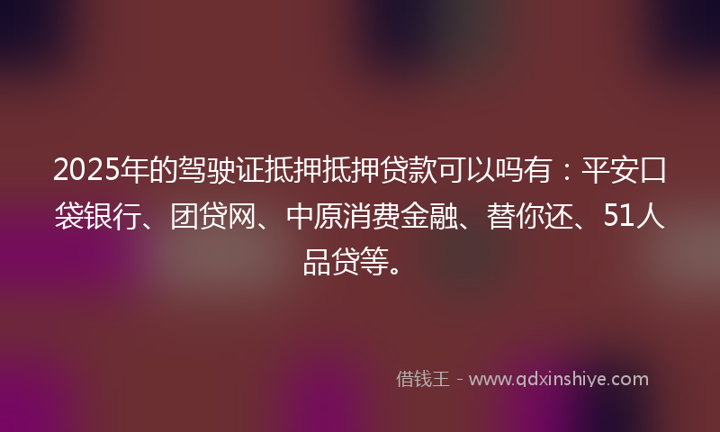 2025年的驾驶证抵押抵押贷款可以吗有：平安口袋银行、团贷网、中原消费金融、替你还、51人品贷等。
