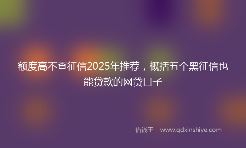 额度高不查征信2025年推荐，概括五个黑征信也能贷款的网贷口子