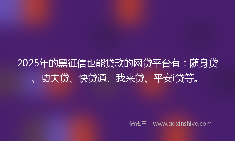 2025年的黑征信也能贷款的网贷平台有：随身贷、功夫贷、快贷通、我来贷、平安i贷等。