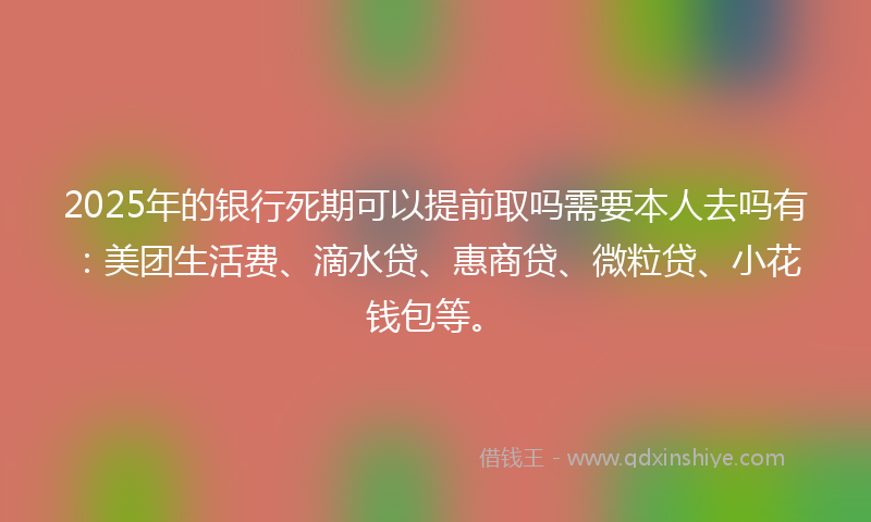 2025年的银行死期可以提前取吗需要本人去吗有：美团生活费、滴水贷、惠商贷、微粒贷、小花钱包等。