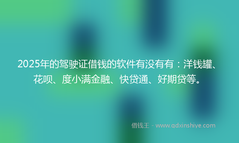 2025年的驾驶证借钱的软件有没有有：洋钱罐、花呗、度小满金融、快贷通、好期贷等。