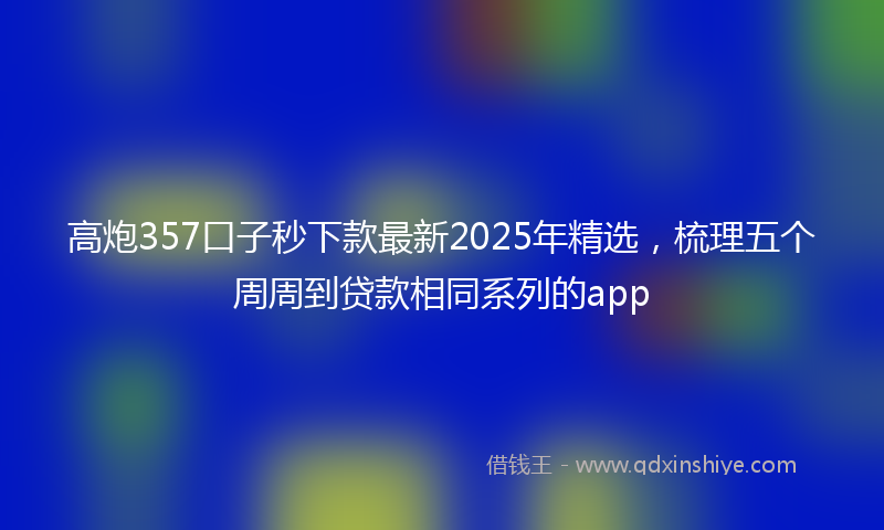 高炮357口子秒下款最新2025年精选，梳理五个周周到贷款相同系列的app
