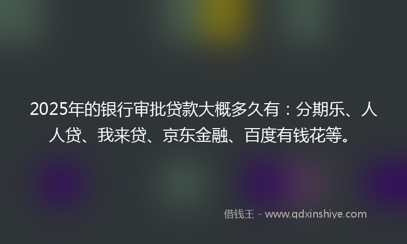 2025年的银行审批贷款大概多久有：分期乐、人人贷、我来贷、京东金融、百度有钱花等。