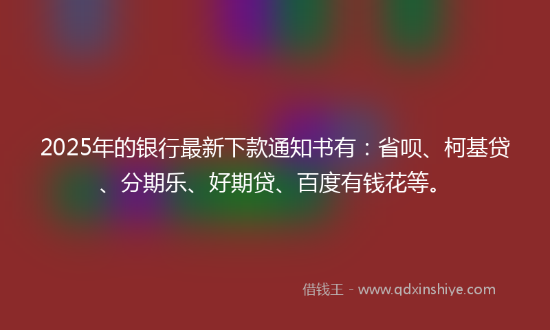 2025年的银行最新下款通知书有：省呗、柯基贷、分期乐、好期贷、百度有钱花等。