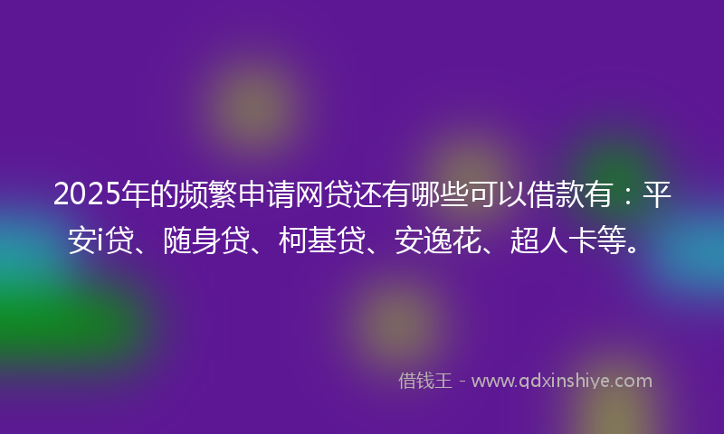 2025年的频繁申请网贷还有哪些可以借款有：平安i贷、随身贷、柯基贷、安逸花、超人卡等。