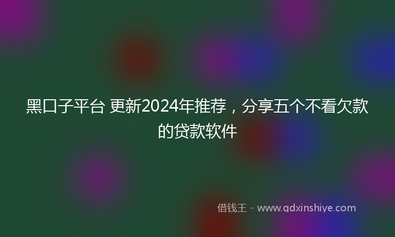 黑口子平台 更新2024年推荐，分享五个不看欠款的贷款软件