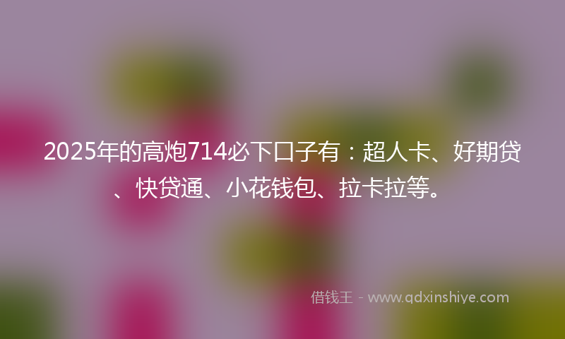 2025年的高炮714必下口子有：超人卡、好期贷、快贷通、小花钱包、拉卡拉等。