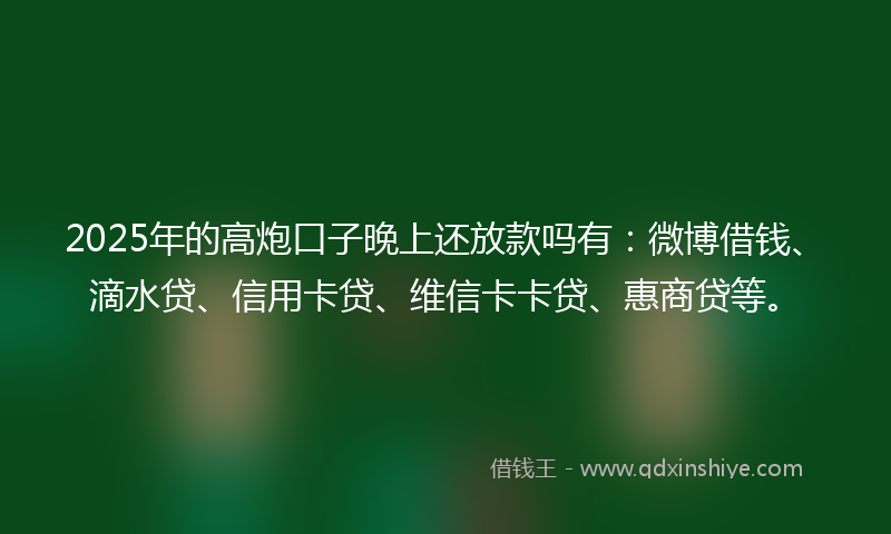 2025年的高炮口子晚上还放款吗有：微博借钱、滴水贷、信用卡贷、维信卡卡贷、惠商贷等。