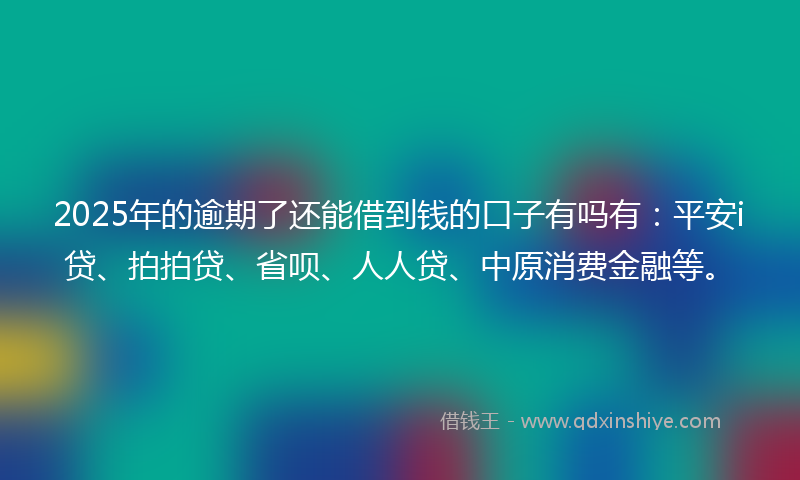 2025年的逾期了还能借到钱的口子有吗有：平安i贷、拍拍贷、省呗、人人贷、中原消费金融等。