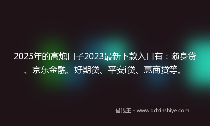 2025年的高炮口子2023最新下款入口有：随身贷、京东金融、好期贷、平安i贷、惠商贷等。