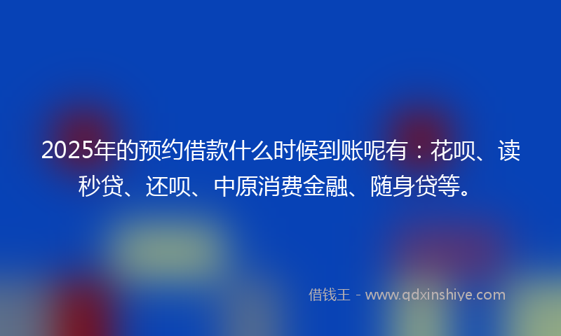 2025年的预约借款什么时候到账呢有：花呗、读秒贷、还呗、中原消费金融、随身贷等。