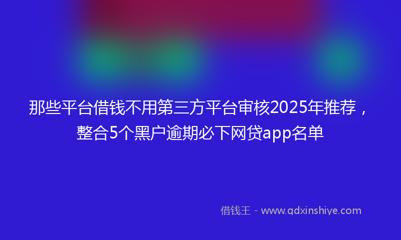 那些平台借钱不用第三方平台审核2025年推荐，整合5个黑户逾期必下网贷app名单