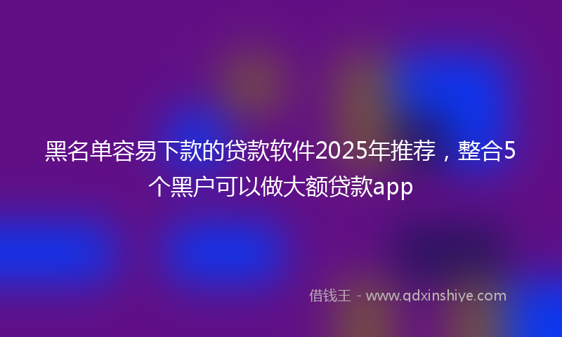 黑名单容易下款的贷款软件2025年推荐，整合5个黑户可以做大额贷款app