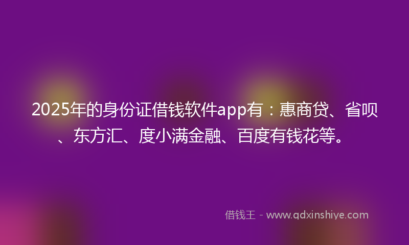 2025年的身份证借钱软件app有：惠商贷、省呗、东方汇、度小满金融、百度有钱花等。