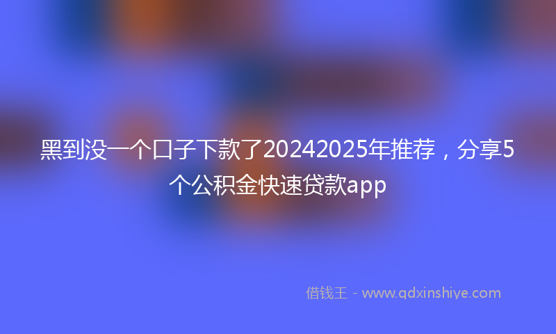 黑到没一个口子下款了20242025年推荐，分享5个公积金快速贷款app