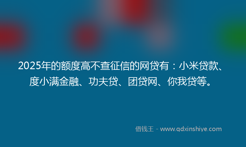 2025年的额度高不查征信的网贷有：小米贷款、度小满金融、功夫贷、团贷网、你我贷等。