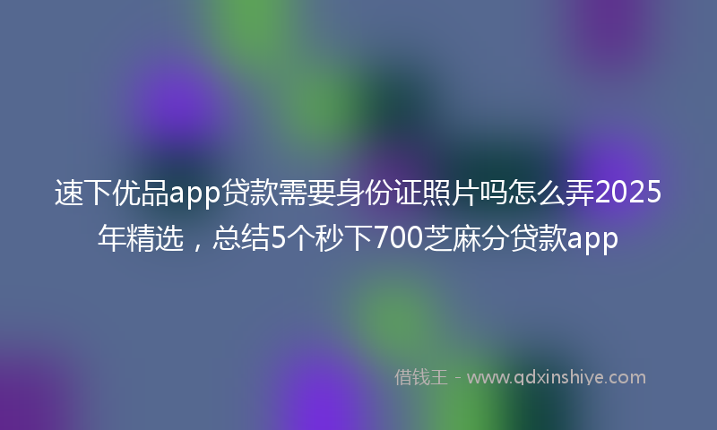速下优品app贷款需要身份证照片吗怎么弄2025年精选，总结5个秒下700芝麻分贷款app